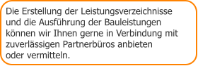 Die Erstellung der Leistungsverzeichnisse und die Ausführung der Bauleistungen  können wir Ihnen gerne in Verbindung mit zuverlässigen Partnerbüros anbieten  oder vermitteln.