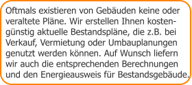 Oftmals existieren von Gebäuden keine oder  veraltete Pläne. Wir erstellen Ihnen kosten- günstig aktuelle Bestandspläne, die z.B. bei Verkauf, Vermietung oder Umbauplanungen genutzt werden können. Auf Wunsch liefern wir auch die entsprechenden Berechnungen  und den Energieausweis für Bestandsgebäude.