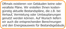 Oftmals existieren von Gebäuden keine oder  veraltete Pläne. Wir erstellen Ihnen kosten- günstig aktuelle Bestandspläne, die z.B. bei Verkauf, Vermietung oder Umbauplanungen genutzt werden können. Auf Wunsch liefern wir auch die entsprechenden Berechnungen  und den Energieausweis für Bestandsgebäude.