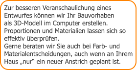 Zur besseren Veranschaulichung eines Entwurfes können wir Ihr Bauvorhaben  als 3D-Modell im Computer erstellen.  Proportionen und Materialien lassen sich so  effektiv überprüfen.  Gerne beraten wir Sie auch bei Farb- und Materialentscheidungen, auch wenn an Ihrem Haus „nur“ ein neuer Anstrich geplant ist.