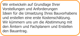 Wir entwickeln auf Grundlage Ihrer  Vorstellungen und Anforderungen Ideen für die Umsetzung Ihres Bauvorhabens  und erstellen eine erste Kostenschätzung. Wir kümmern uns um die Abstimmung mit  den Ämtern und Fachplanern und Erstellen den Bauantrag.