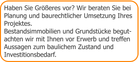 Haben Sie Größeres vor? Wir beraten Sie bei Planung und baurechtlicher Umsetzung Ihres Projektes. Bestandsimmobilien und Grundstücke begut- achten wir mit Ihnen vor Erwerb und treffen Aussagen zum baulichem Zustand und  Investitionsbedarf.