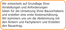 Wir entwickeln auf Grundlage Ihrer  Vorstellungen und Anforderungen Ideen für die Umsetzung Ihres Bauvorhabens  und erstellen eine erste Kostenschätzung. Wir kümmern uns um die Abstimmung mit  den Ämtern und Fachplanern und Erstellen den Bauantrag.