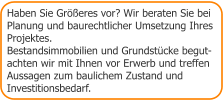 Haben Sie Größeres vor? Wir beraten Sie bei Planung und baurechtlicher Umsetzung Ihres Projektes. Bestandsimmobilien und Grundstücke begut- achten wir mit Ihnen vor Erwerb und treffen Aussagen zum baulichem Zustand und  Investitionsbedarf.