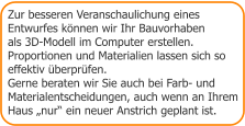 Zur besseren Veranschaulichung eines Entwurfes können wir Ihr Bauvorhaben  als 3D-Modell im Computer erstellen.  Proportionen und Materialien lassen sich so  effektiv überprüfen.  Gerne beraten wir Sie auch bei Farb- und Materialentscheidungen, auch wenn an Ihrem Haus „nur“ ein neuer Anstrich geplant ist.